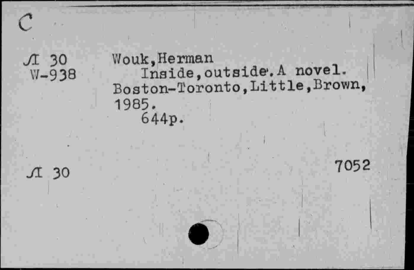 ﻿JI 30 W-938	Wouk,Herman Inside, outside*.A novel. Boston-Toronto,Little,Brown, 1985. 644p.
Ji 30	7052